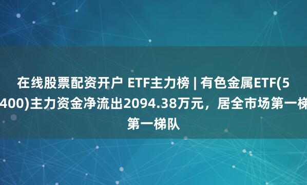在线股票配资开户 ETF主力榜 | 有色金属ETF(512400)主力资金净流出2094.38万元，居全市场第一梯队