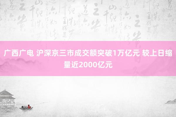 广西广电 沪深京三市成交额突破1万亿元 较上日缩量近2000亿元