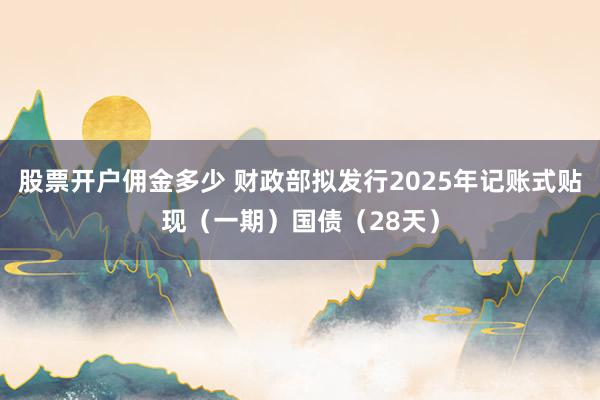 股票开户佣金多少 财政部拟发行2025年记账式贴现（一期）国债（28天）