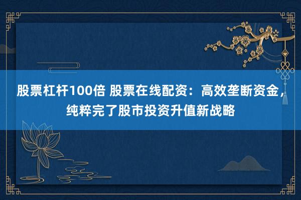 股票杠杆100倍 股票在线配资:高效垄断资金,纯粹完了股市投资升值新战略