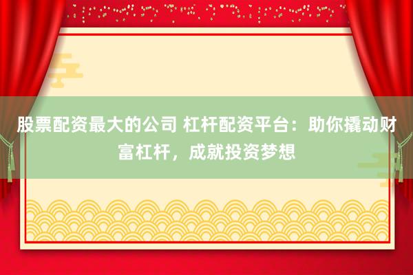 股票配资最大的公司 杠杆配资平台：助你撬动财富杠杆，成就投资梦想