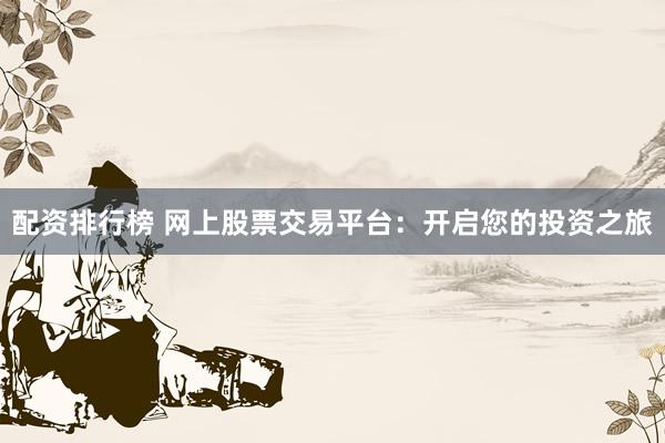 配资排行榜 网上股票交易平台：开启您的投资之旅