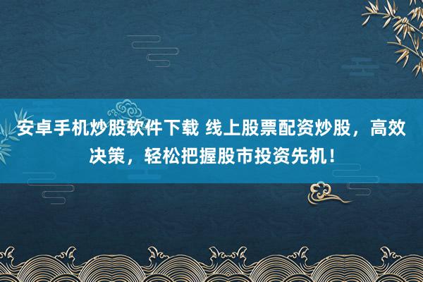 安卓手机炒股软件下载 线上股票配资炒股，高效决策，轻松把握股市投资先机！