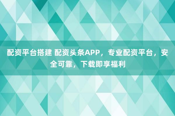 配资平台搭建 配资头条APP,专业配资平台,安全可靠,下载即享福利