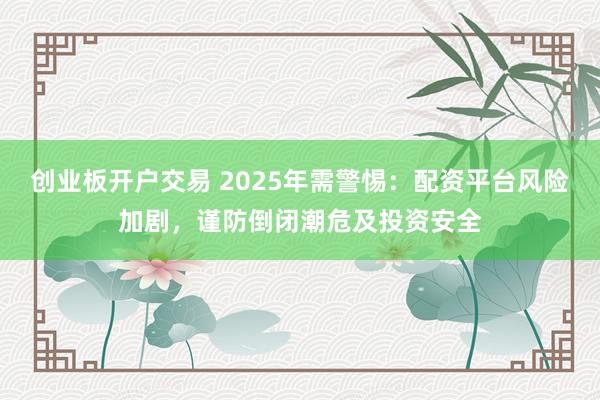 创业板开户交易 2025年需警惕：配资平台风险加剧，谨防倒闭潮危及投资安全