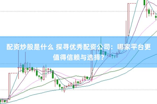 配资炒股是什么 探寻优秀配资公司：哪家平台更值得信赖与选择？