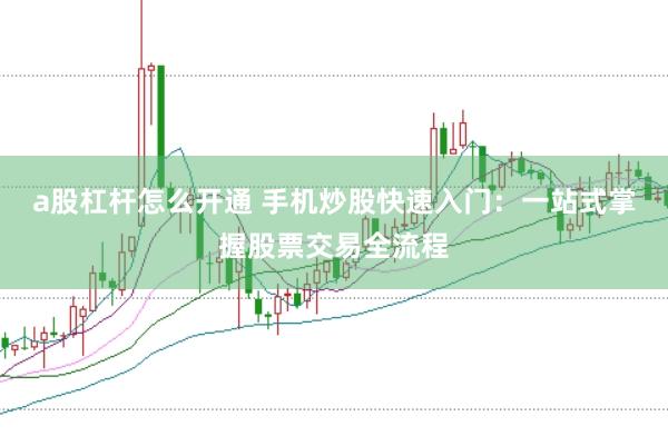 a股杠杆怎么开通 手机炒股快速入门:一站式掌握股票交易全流程