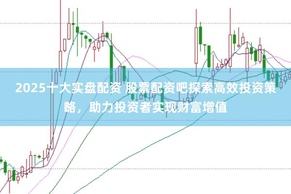 2025十大实盘配资 股票配资吧探索高效投资策略，助力投资者实现财富增值
