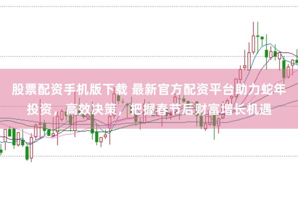 股票配资手机版下载 最新官方配资平台助力蛇年投资，高效决策，把握春节后财富增长机遇
