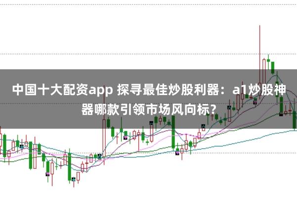 中国十大配资app 探寻最佳炒股利器：a1炒股神器哪款引领市场风向标？