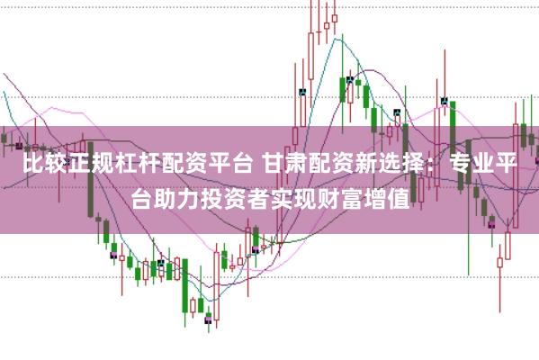 比较正规杠杆配资平台 甘肃配资新选择：专业平台助力投资者实现财富增值