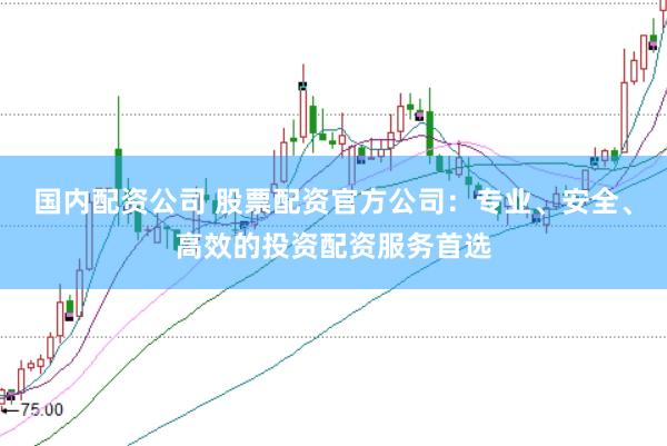 国内配资公司 股票配资官方公司：专业、安全、高效的投资配资服务首选