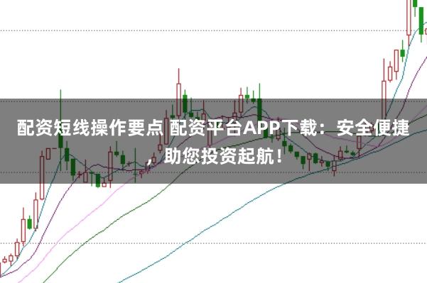 配资短线操作要点 配资平台APP下载：安全便捷，助您投资起航！