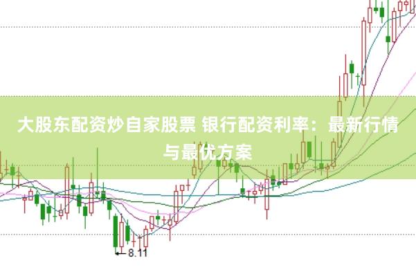 大股东配资炒自家股票 银行配资利率:最新行情与最优方案
