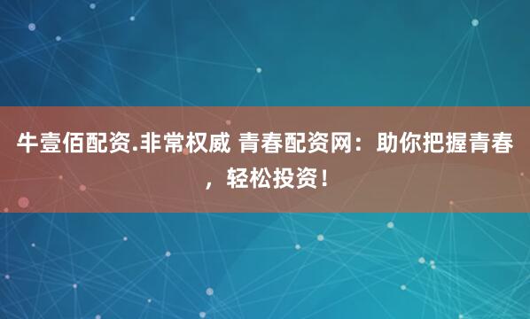牛壹佰配资.非常权威 青春配资网:助你把握青春,轻松投资!