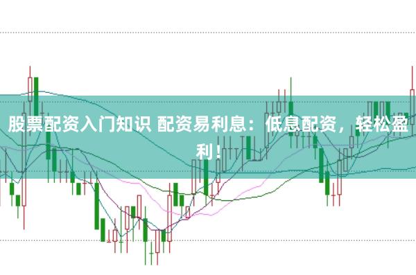 股票配资入门知识 配资易利息：低息配资，轻松盈利！