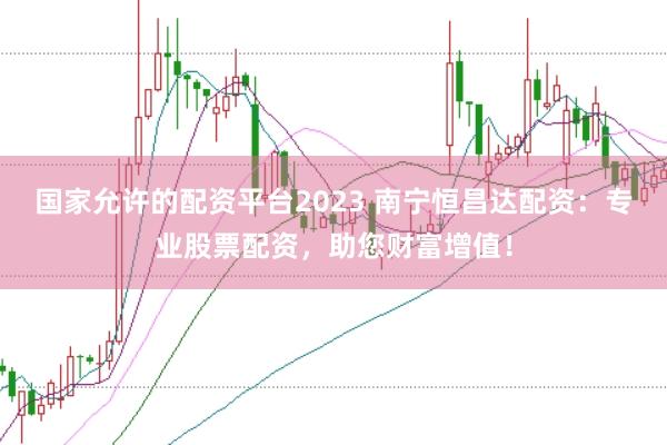 国家允许的配资平台2023 南宁恒昌达配资：专业股票配资，助您财富增值！