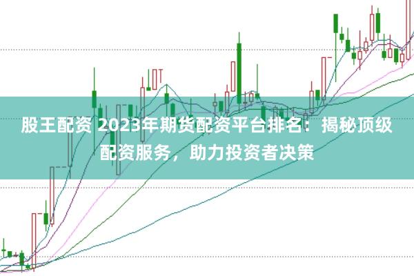 股王配资 2023年期货配资平台排名：揭秘顶级配资服务，助力投资者决策