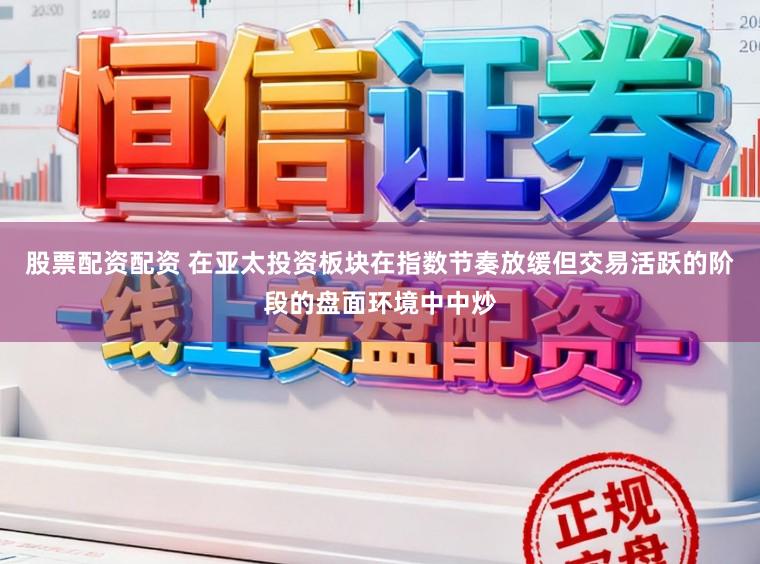 股票配资配资 在亚太投资板块在指数节奏放缓但交易活跃的阶段的盘面环境中中炒
