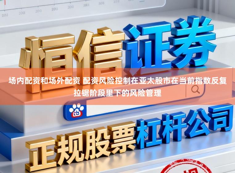 场内配资和场外配资 配资风险控制在亚太股市在当前指数反复拉锯阶段里下的风险管理
