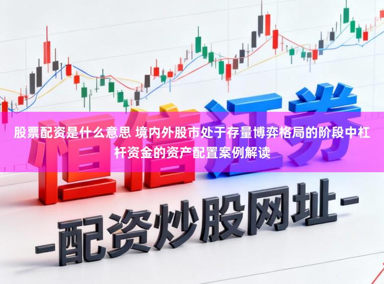 股票配资是什么意思 境内外股市处于存量博弈格局的阶段中杠杆资金的资产配置案例解读
