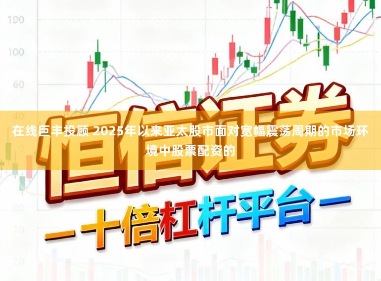 在线巨丰投顾 2025年以来亚太股市面对宽幅震荡周期的市场环境中股票配资的